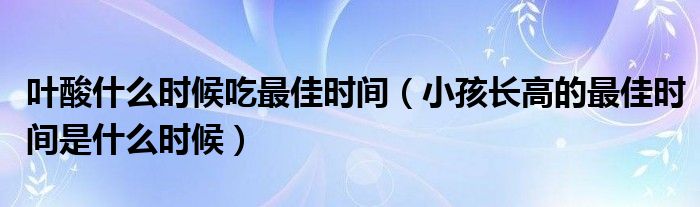 葉酸什么時(shí)候吃最佳時(shí)間（小孩長高的最佳時(shí)間是什么時(shí)候）