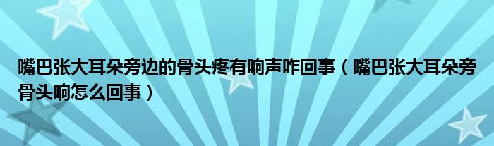 嘴巴張大耳朵旁邊的骨頭疼有響聲咋回事（嘴巴張大耳朵旁骨頭響怎么回事）