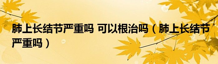 肺上長結節(jié)嚴重嗎 可以根治嗎（肺上長結節(jié)嚴重嗎）