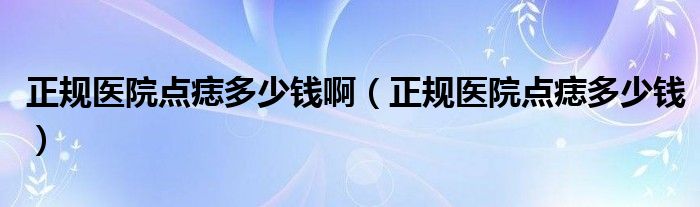 正規(guī)醫(yī)院點(diǎn)痣多少錢?。ㄕ?guī)醫(yī)院點(diǎn)痣多少錢）