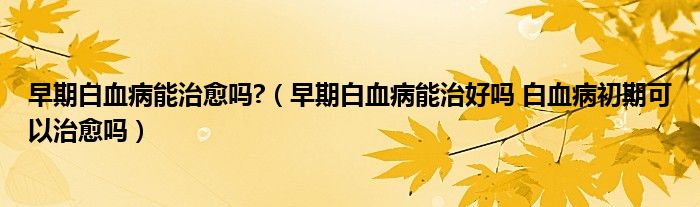 早期白血病能治愈嗎?（早期白血病能治好嗎 白血病初期可以治愈嗎）