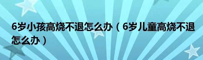 6歲小孩高燒不退怎么辦（6歲兒童高燒不退怎么辦）