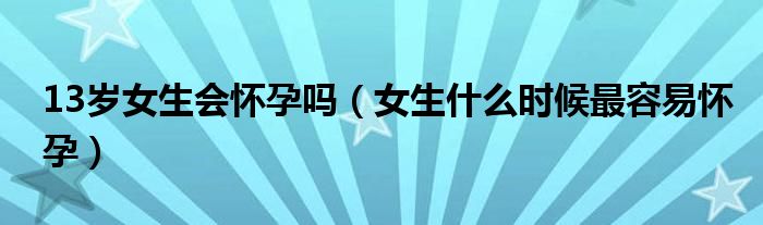 13歲女生會懷孕嗎（女生什么時候最容易懷孕）