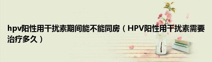 hpv陽性用干擾素期間能不能同房（HPV陽性用干擾素需要治療多久）