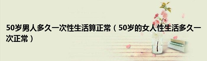 50歲男人多久一次性生活算正常（50歲的女人性生活多久一次正常）