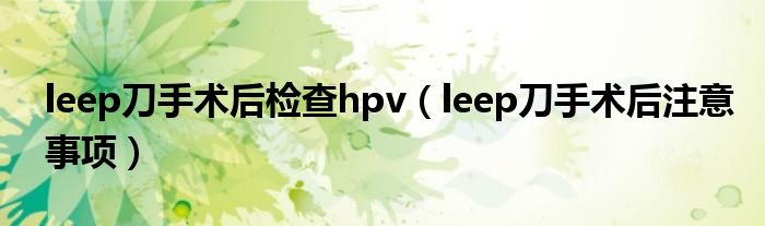 leep刀手術(shù)后檢查hpv（leep刀手術(shù)后注意事項(xiàng)）