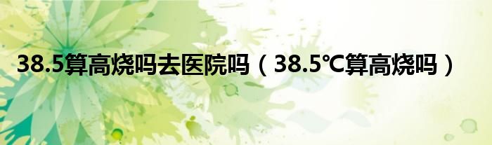 38.5算高燒嗎去醫(yī)院嗎（38.5℃算高燒嗎）