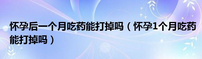 懷孕后一個(gè)月吃藥能打掉嗎（懷孕1個(gè)月吃藥能打掉嗎）