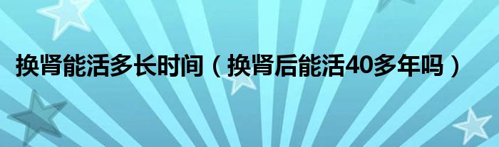 換腎能活多長時(shí)間（換腎后能活40多年嗎）