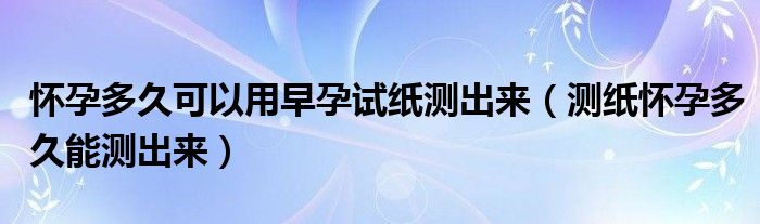 懷孕多久可以用早孕試紙測出來（測紙懷孕多久能測出來）