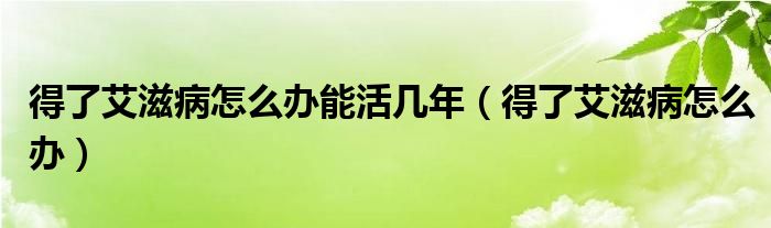 得了艾滋病怎么辦能活幾年（得了艾滋病怎么辦）