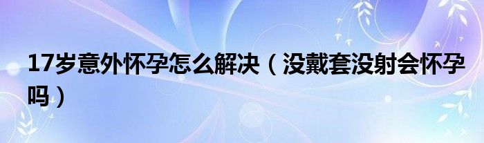 17歲意外懷孕怎么解決（沒戴套沒射會(huì)懷孕嗎）