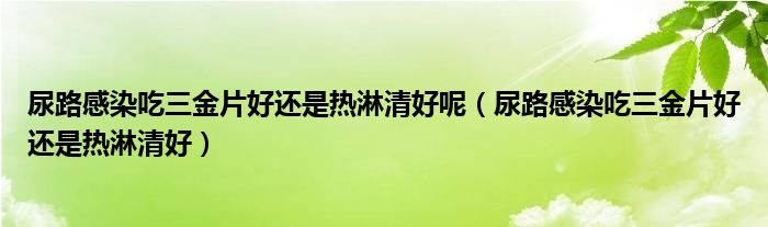 尿路感染吃三金片好還是熱淋清好呢（尿路感染吃三金片好還是熱淋清好）