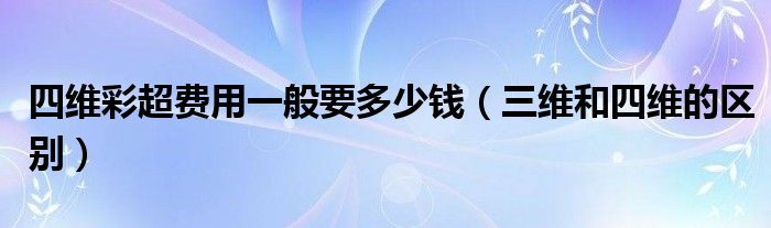 四維彩超費(fèi)用一般要多少錢（三維和四維的區(qū)別）