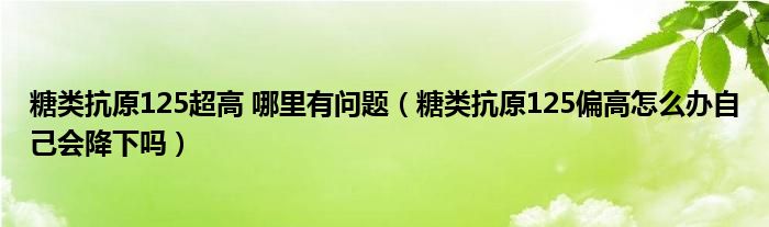 糖類(lèi)抗原125超高 哪里有問(wèn)題（糖類(lèi)抗原125偏高怎么辦自己會(huì)降下嗎）