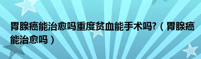 胃腺癌能治愈嗎重度貧血能手術(shù)嗎?（胃腺癌能治愈嗎）