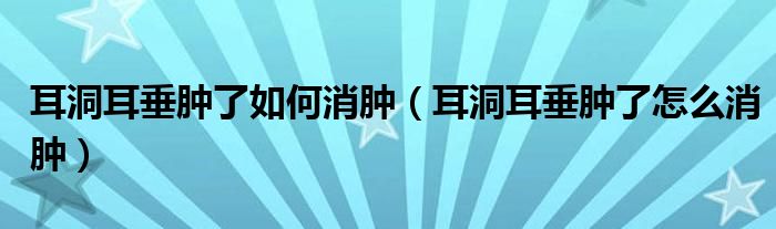 耳洞耳垂腫了如何消腫（耳洞耳垂腫了怎么消腫）