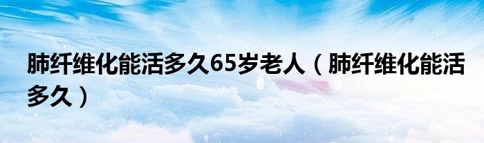 肺纖維化能活多久65歲老人（肺纖維化能活多久）