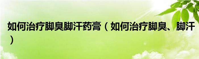 如何治療腳臭腳汗藥膏（如何治療腳臭、腳汗）