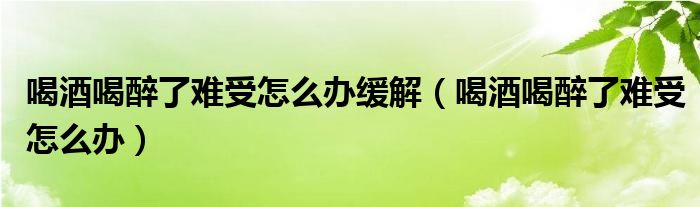 喝酒喝醉了難受怎么辦緩解（喝酒喝醉了難受怎么辦）