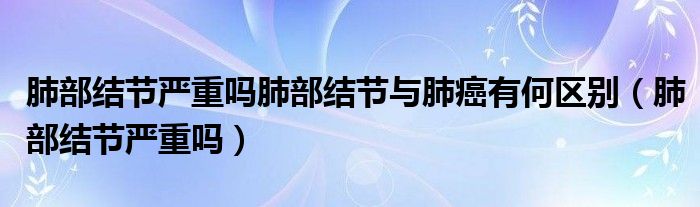 肺部結(jié)節(jié)嚴(yán)重嗎肺部結(jié)節(jié)與肺癌有何區(qū)別（肺部結(jié)節(jié)嚴(yán)重嗎）