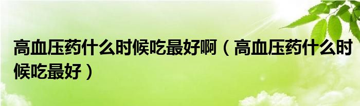 高血壓藥什么時(shí)候吃最好?。ǜ哐獕核幨裁磿r(shí)候吃最好）