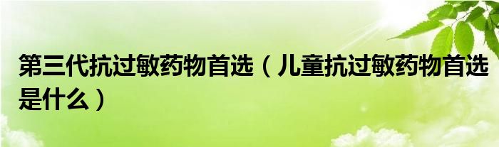 第三代抗過敏藥物首選（兒童抗過敏藥物首選是什么）