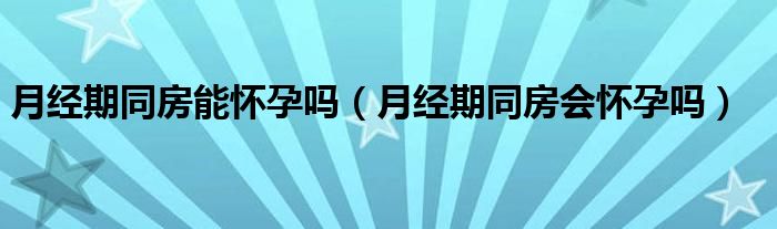 月經(jīng)期同房能懷孕嗎（月經(jīng)期同房會(huì)懷孕嗎）