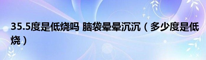 35.5度是低燒嗎 腦袋暈暈沉沉（多少度是低燒）