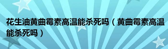 花生油黃曲霉素高溫能殺死嗎（黃曲霉素高溫能殺死嗎）