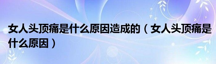 女人頭頂痛是什么原因造成的（女人頭頂痛是什么原因）