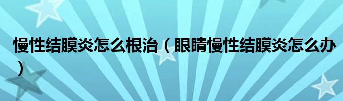 慢性結(jié)膜炎怎么根治（眼睛慢性結(jié)膜炎怎么辦）