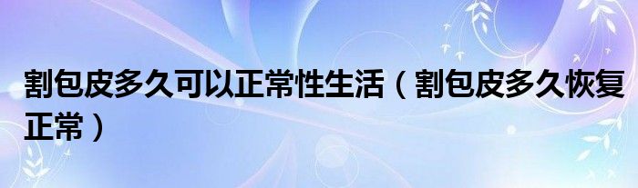 割包皮多久可以正常性生活（割包皮多久恢復(fù)正常）