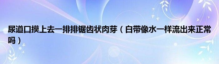 尿道口摸上去一排排鋸齒狀肉芽（白帶像水一樣流出來正常嗎）