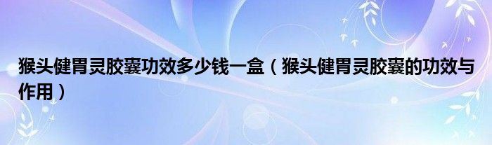 猴頭健胃靈膠囊功效多少錢(qián)一盒（猴頭健胃靈膠囊的功效與作用）