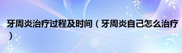 牙周炎治療過程及時間（牙周炎自己怎么治療）