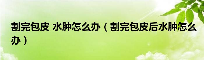 割完包皮 水腫怎么辦（割完包皮后水腫怎么辦）