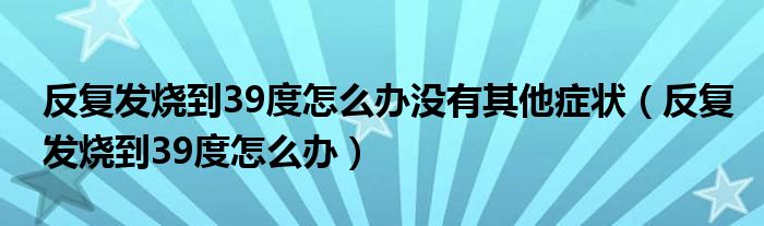 反復發(fā)燒到39度怎么辦沒有其他癥狀（反復發(fā)燒到39度怎么辦）