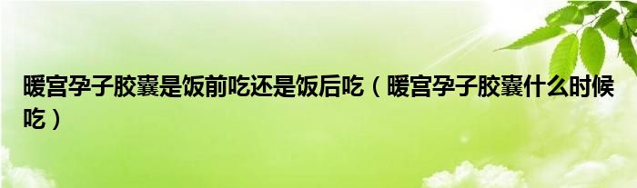 暖宮孕子膠囊是飯前吃還是飯后吃（暖宮孕子膠囊什么時候吃）