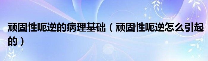 頑固性呃逆的病理基礎(chǔ)（頑固性呃逆怎么引起的）