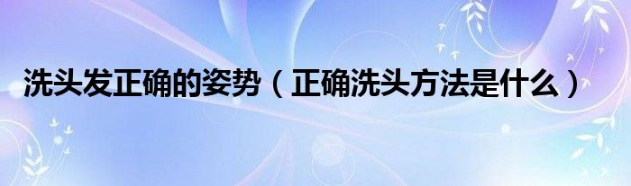 洗頭發(fā)正確的姿勢（正確洗頭方法是什么）