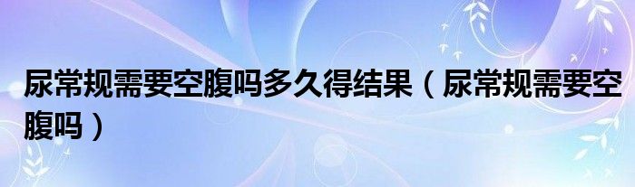 尿常規(guī)需要空腹嗎多久得結(jié)果（尿常規(guī)需要空腹嗎）