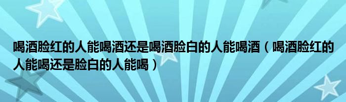 喝酒臉紅的人能喝酒還是喝酒臉白的人能喝酒（喝酒臉紅的人能喝還是臉白的人能喝）