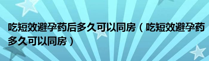 吃短效避孕藥后多久可以同房（吃短效避孕藥多久可以同房）