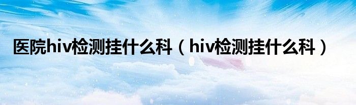 醫(yī)院hiv檢測掛什么科（hiv檢測掛什么科）