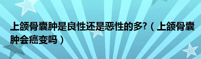 上頜骨囊腫是良性還是惡性的多?（上頜骨囊腫會(huì)癌變嗎）