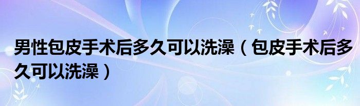 男性包皮手術后多久可以洗澡（包皮手術后多久可以洗澡）