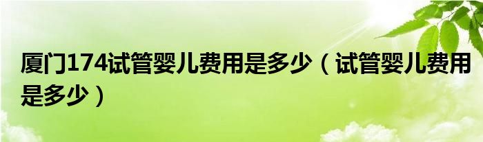 廈門(mén)174試管嬰兒費(fèi)用是多少（試管嬰兒費(fèi)用是多少）