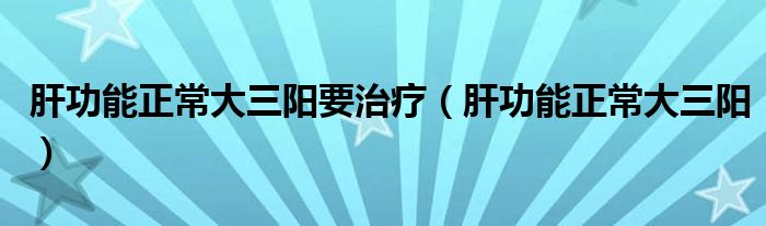 肝功能正常大三陽要治療（肝功能正常大三陽）