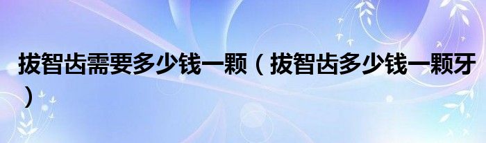 拔智齒需要多少錢(qián)一顆（拔智齒多少錢(qián)一顆牙）